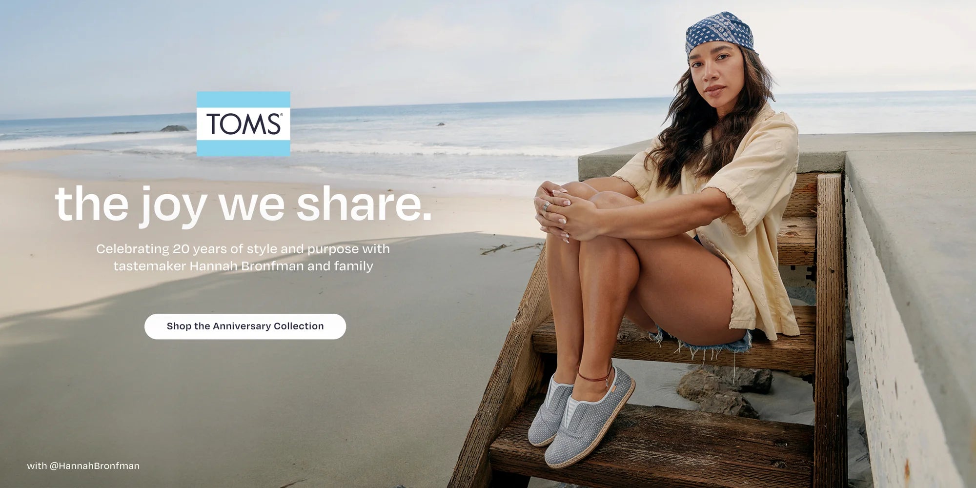 TOMS logo. the joy we share. Celebrating 20 years of style and purpose with tastemaker Hannah Bronfman and family. Shop the Anniversary Collection. Caption: with @HannahBronfman. Hannah sitting. Beach background.